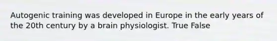 Autogenic training was developed in Europe in the early years of the 20th century by a brain physiologist. True False