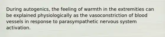 During autogenics, the feeling of warmth in the extremities can be explained physiologically as the vasoconstriction of blood vessels in response to parasympathetic nervous system activation.