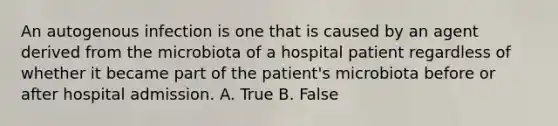 An autogenous infection is one that is caused by an agent derived from the microbiota of a hospital patient regardless of whether it became part of the patient's microbiota before or after hospital admission. A. True B. False