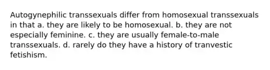 Autogynephilic transsexuals differ from homosexual transsexuals in that a. they are likely to be homosexual. b. they are not especially feminine. c. they are usually female-to-male transsexuals. d. rarely do they have a history of tranvestic fetishism.