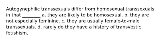 Autogynephilic transsexuals differ from homosexual transsexuals in that ________ a. they are likely to be homosexual. b. they are not especially feminine. c. they are usually female-to-male transsexuals. d. rarely do they have a history of transvestic fetishism.