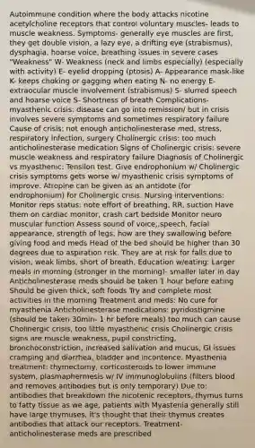 Autoimmune condition where the body attacks nicotine acetylcholine receptors that control voluntary muscles- leads to muscle weakness. Symptoms- generally eye muscles are first, they get double vision, a lazy eye, a drifting eye (strabismus), dysphagia, hoarse voice, breathing issues in severe cases "Weakness" W- Weakness (neck and limbs especially) (especially with activity) E- eyelid dropping (ptosis) A- Appearance mask-like K- keeps choking or gagging when eating N- no energy E- extraocular muscle involvement (strabismus) S- slurred speech and hoarse voice S- Shortness of breath Complications- myasthenic crisis: disease can go into remission/ but in crisis involves severe symptoms and sometimes respiratory failure Cause of crisis: not enough anticholinesterase med, stress, respiratory infection, surgery Cholinergic crisis: too much anticholinesterase medication Signs of Cholinergic crisis: severe muscle weakness and respiratory failure Diagnosis of Cholinergic vs myasthenic: Tensilon test. Give endrophonium w/ Cholinergic crisis symptoms gets worse w/ myasthenic crisis symptoms of improve. Atropine can be given as an antidote (for endrophonium) for Cholinergic crisis. Nursing interventions: Monitor reps status: note effort of breathing, RR, suction Have them on cardiac monitor, crash cart bedside Monitor neuro muscular function Assess sound of voice,,speech, facial appearance, strength of legs, how are they swallowing before giving food and meds Head of the bed should be higher than 30 degrees due to aspiration risk. They are at risk for falls due to vision, weak limbs, short of breath, Education w/eating: Larger meals in morning (stronger in the morning)- smaller later in day Anticholinesterase meds should be taken 1 hour before eating Should be given thick, soft foods Try and complete most activities in the morning Treatment and meds: No cure for myasthenia Anticholinesterase medications: pyridostigmine (should be taken 30min- 1 hr before meals) too much can cause Cholinergic crisis, too little myasthenic crisis Cholinergic crisis signs are muscle weakness, pupil constricting, bronchoconstriction, increased salivation and mucus, GI issues cramping and diarrhea, bladder and incontence. Myasthenia treatment: thymectomy, corticosteroids to lower immune system, plasmaphermesis w/ IV immunoglobulins (filters blood and removes antibodies but is only temporary) Due to: antibodies that breakdown the nicotenic receptors, thymus turns to fatty tissue as we age, patients with Myastenia generally still have large thymuses, it's thought that their thymus creates antibodies that attack our receptors. Treatment- anticholinesterase meds are prescribed