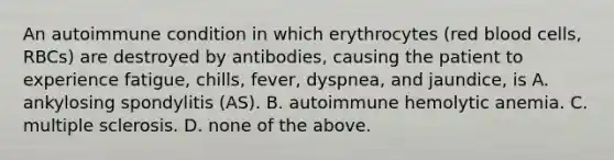 An autoimmune condition in which erythrocytes (red blood cells, RBCs) are destroyed by antibodies, causing the patient to experience fatigue, chills, fever, dyspnea, and jaundice, is A. ankylosing spondylitis (AS). B. autoimmune hemolytic anemia. C. multiple sclerosis. D. none of the above.