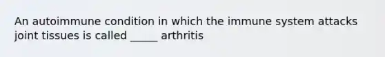 An autoimmune condition in which the immune system attacks joint tissues is called _____ arthritis