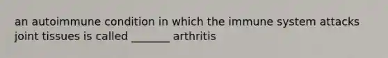 an autoimmune condition in which the immune system attacks joint tissues is called _______ arthritis