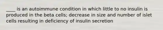 ____ is an autoimmune condition in which little to no insulin is produced in the beta cells; decrease in size and number of islet cells resulting in deficiency of insulin secretion