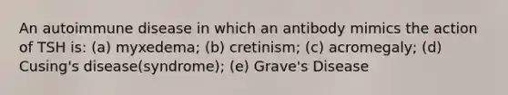 An autoimmune disease in which an antibody mimics the action of TSH is: (a) myxedema; (b) cretinism; (c) acromegaly; (d) Cusing's disease(syndrome); (e) Grave's Disease