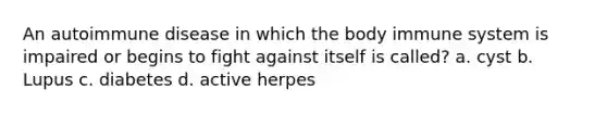 An autoimmune disease in which the body immune system is impaired or begins to fight against itself is called? a. cyst b. Lupus c. diabetes d. active herpes