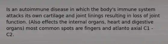 Is an autoimmune disease in which the body's immune system attacks its own cartilage and joint linings resulting in loss of joint function. (Also effects the internal organs, heart and digestive organs) most common spots are fingers and atlanto axial C1 - C2.