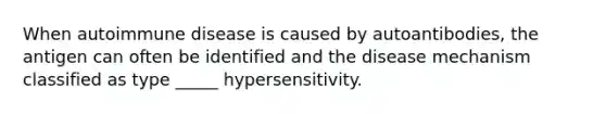 When autoimmune disease is caused by autoantibodies, the antigen can often be identified and the disease mechanism classified as type _____ hypersensitivity.