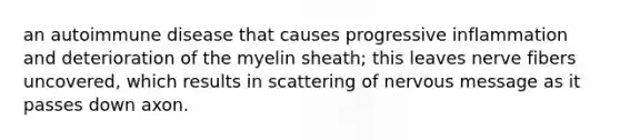 an autoimmune disease that causes progressive inflammation and deterioration of the myelin sheath; this leaves nerve fibers uncovered, which results in scattering of nervous message as it passes down axon.