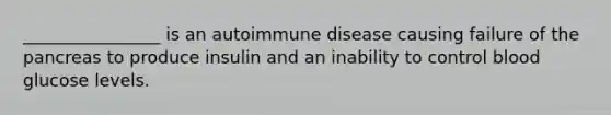 ________________ is an autoimmune disease causing failure of the pancreas to produce insulin and an inability to control blood glucose levels.