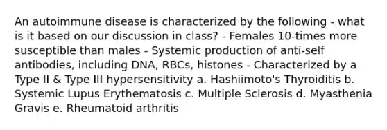 An autoimmune disease is characterized by the following - what is it based on our discussion in class? - Females 10-times more susceptible than males - Systemic production of anti-self antibodies, including DNA, RBCs, histones - Characterized by a Type II & Type III hypersensitivity a. Hashiimoto's Thyroiditis b. Systemic Lupus Erythematosis c. Multiple Sclerosis d. Myasthenia Gravis e. Rheumatoid arthritis