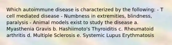 Which autoimmune disease is characterized by the following: - T cell mediated disease - Numbness in extremities, blindness, paralysis - Animal models exist to study the disease a. Myasthenia Gravis b. Hashiimoto's Thyroiditis c. Rheumatoid arthritis d. Multiple Sclerosis e. Systemic Lupus Erythmatosis