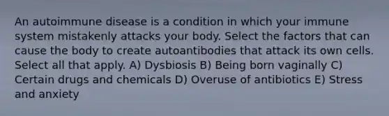 An autoimmune disease is a condition in which your immune system mistakenly attacks your body. Select the factors that can cause the body to create autoantibodies that attack its own cells. Select all that apply. A) Dysbiosis B) Being born vaginally C) Certain drugs and chemicals D) Overuse of antibiotics E) Stress and anxiety