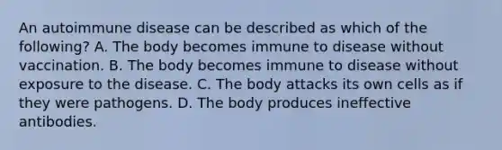 An autoimmune disease can be described as which of the​ following? A. The body becomes immune to disease without vaccination. B. The body becomes immune to disease without exposure to the disease. C. The body attacks its own cells as if they were pathogens. D. The body produces ineffective antibodies.