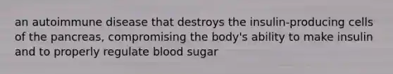 an autoimmune disease that destroys the insulin-producing cells of the pancreas, compromising the body's ability to make insulin and to properly regulate blood sugar