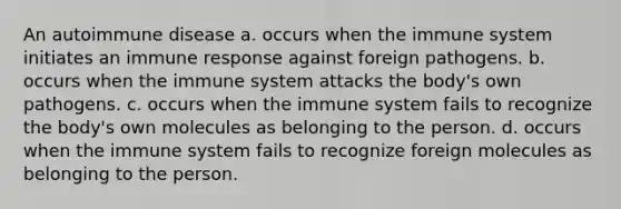 An autoimmune disease a. occurs when the immune system initiates an immune response against foreign pathogens. b. occurs when the immune system attacks the body's own pathogens. c. occurs when the immune system fails to recognize the body's own molecules as belonging to the person. d. occurs when the immune system fails to recognize foreign molecules as belonging to the person.