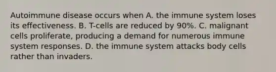 Autoimmune disease occurs when​ ​A. the immune system loses its effectiveness. B. ​T-cells are reduced by 90%. C. ​malignant cells proliferate, producing a demand for numerous immune system responses. D. ​the immune system attacks body cells rather than invaders.