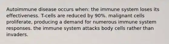 Autoimmune disease occurs when: the immune system loses its effectiveness. T-cells are reduced by 90%. malignant cells proliferate, producing a demand for numerous immune system responses. the immune system attacks body cells rather than invaders.