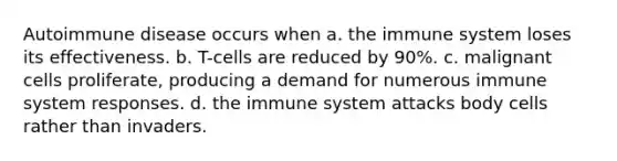 Autoimmune disease occurs when​ a. ​the immune system loses its effectiveness. ​b. T-cells are reduced by 90%. ​c. malignant cells proliferate, producing a demand for numerous immune system responses. d. ​the immune system attacks body cells rather than invaders.