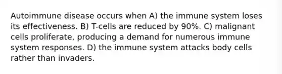 Autoimmune disease occurs when​ A) ​the immune system loses its effectiveness. B) ​T-cells are reduced by 90%. C) ​malignant cells proliferate, producing a demand for numerous immune system responses. D) ​the immune system attacks body cells rather than invaders.