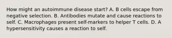 How might an autoimmune disease start? A. B cells escape from negative selection. B. Antibodies mutate and cause reactions to self. C. Macrophages present self-markers to helper T cells. D. A hypersensitivity causes a reaction to self.