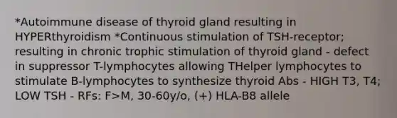 *Autoimmune disease of thyroid gland resulting in HYPERthyroidism *Continuous stimulation of TSH-receptor; resulting in chronic trophic stimulation of thyroid gland - defect in suppressor T-lymphocytes allowing THelper lymphocytes to stimulate B-lymphocytes to synthesize thyroid Abs - HIGH T3, T4; LOW TSH - RFs: F>M, 30-60y/o, (+) HLA-B8 allele