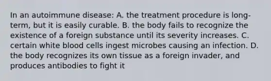 In an autoimmune disease: A. the treatment procedure is long-term, but it is easily curable. B. the body fails to recognize the existence of a foreign substance until its severity increases. C. certain white blood cells ingest microbes causing an infection. D. the body recognizes its own tissue as a foreign invader, and produces antibodies to fight it