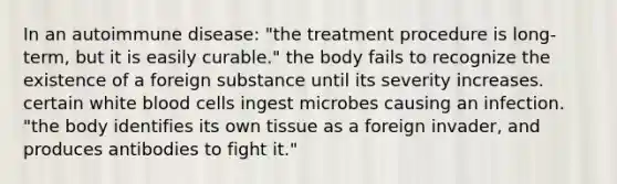 In an autoimmune disease: "the treatment procedure is long-term, but it is easily curable." the body fails to recognize the existence of a foreign substance until its severity increases. certain white blood cells ingest microbes causing an infection. "the body identifies its own tissue as a foreign invader, and produces antibodies to fight it."