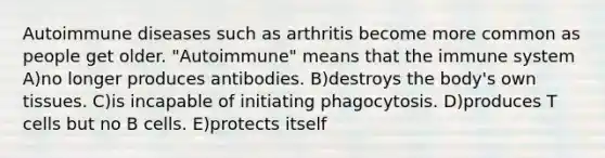 Autoimmune diseases such as arthritis become more common as people get older. "Autoimmune" means that the immune system A)no longer produces antibodies. B)destroys the body's own tissues. C)is incapable of initiating phagocytosis. D)produces T cells but no B cells. E)protects itself