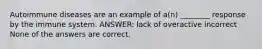 Autoimmune diseases are an example of a(n) ________ response by the immune system. ANSWER: lack of overactive incorrect None of the answers are correct.