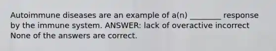 Autoimmune diseases are an example of a(n) ________ response by the immune system. ANSWER: lack of overactive incorrect None of the answers are correct.