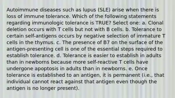 Autoimmune diseases such as lupus (SLE) arise when there is loss of immune tolerance. Which of the following statements regarding immunologic tolerance is TRUE? Select one: a. Clonal deletion occurs with T cells but not with B cells. b. Tolerance to certain self-antigens occurs by negative selection of immature T cells in the thymus. c. The presence of B7 on the surface of the antigen-presenting cell is one of the essential steps required to establish tolerance. d. Tolerance is easier to establish in adults than in newborns because more self-reactive T cells have undergone apoptosis in adults than in newborns. e. Once tolerance is established to an antigen, it is permanent (i.e., that individual cannot react against that antigen even though the antigen is no longer present).