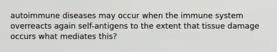 autoimmune diseases may occur when the immune system overreacts again self-antigens to the extent that tissue damage occurs what mediates this?