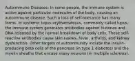 Autoimmune Diseases: In some people, the immune system is active against particular molecules of the body, causing an autoimmune disease. Such a loss of self-tolerance has many forms. In systemic lupus erythematosus, commonly called lupus, the immune system generates antibodies against histones and DNA released by the normal breakdown of body cells. These self-reactive antibodies cause skin rashes, fever, arthritis, and kidney dysfunction. Other targets of autoimmunity include the insulin-producing beta cells of the pancreas (in type 1 diabetes) and the myelin sheaths that encase many neurons (in multiple sclerosis).