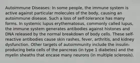 Autoimmune Diseases: In some people, the immune system is active against particular molecules of the body, causing an autoimmune disease. Such a loss of self-tolerance has many forms. In systemic lupus erythematosus, commonly called lupus, the immune system generates antibodies against histones and DNA released by the normal breakdown of body cells. These self-reactive antibodies cause skin rashes, fever, arthritis, and kidney dysfunction. Other targets of autoimmunity include the insulin-producing beta cells of the pancreas (in type 1 diabetes) and the myelin sheaths that encase many neurons (in multiple sclerosis).