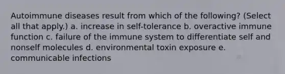 Autoimmune diseases result from which of the following? (Select all that apply.) a. increase in self-tolerance b. overactive immune function c. failure of the immune system to differentiate self and nonself molecules d. environmental toxin exposure e. communicable infections