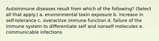 Autoimmune diseases result from which of the following? (Select all that apply.) a. environmental toxin exposure b. increase in self-tolerance c. overactive immune function d. failure of the immune system to differentiate self and nonself molecules e. communicable infections