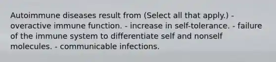 Autoimmune diseases result from (Select all that apply.) - overactive immune function. - increase in self-tolerance. - failure of the immune system to differentiate self and nonself molecules. - communicable infections.