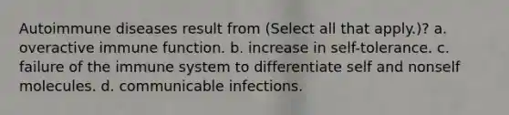 Autoimmune diseases result from (Select all that apply.)? a. overactive immune function. b. increase in self-tolerance. c. failure of the immune system to differentiate self and nonself molecules. d. communicable infections.