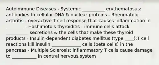 Autoimmune Diseases - Systemic __________ erythematosus: antibodies to cellular DNA & nuclear proteins - Rheumatoid arthritis - overactive T cell response that causes inflammation in ________ - Hashimoto's thyroiditis - immune cells attack __________ secretions & the cells that make these thyroid products - Insulin-dependent diabetes mellitus (type ____):T cell reactions kill insulin _____________ cells (beta cells) in the pancreas - Multiple Sclerosis: inflammatory T cells cause damage to ___________ in central nervous system