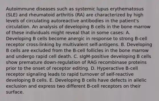 Autoimmune diseases such as systemic lupus erythematosus (SLE) and rheumatoid arthritis (RA) are characterized by high levels of circulating autoreactive antibodies in the patient's circulation. An analysis of developing B cells in the bone marrow of these individuals might reveal that in some cases: A. Developing B cells become anergic in response to strong B-cell receptor cross-linking by multivalent self-antigens. B. Developing B cells are excluded from the B-cell follicles in the bone marrow and undergo rapid cell death. C. sIgM-positive developing B cells show premature down-regulation of RAG recombinase proteins prior to the onset of receptor editing. D. Hyperactive B-cell receptor signaling leads to rapid turnover of self-reactive developing B cells. E. Developing B cells have defects in allelic exclusion and express two different B-cell receptors on their surface.