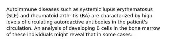 Autoimmune diseases such as systemic lupus erythematosus (SLE) and rheumatoid arthritis (RA) are characterized by high levels of circulating autoreactive antibodies in the patient's circulation. An analysis of developing B cells in the bone marrow of these individuals might reveal that in some cases: