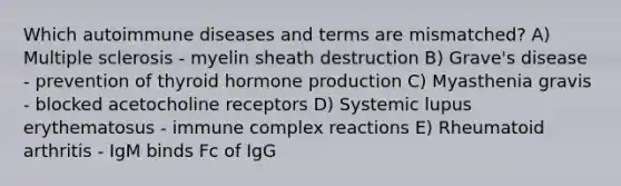 Which autoimmune diseases and terms are mismatched? A) Multiple sclerosis - myelin sheath destruction B) Grave's disease - prevention of thyroid hormone production C) Myasthenia gravis - blocked acetocholine receptors D) Systemic lupus erythematosus - immune complex reactions E) Rheumatoid arthritis - IgM binds Fc of IgG