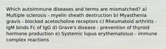 Which autoimmune diseases and terms are mismatched? a) Multiple sclerosis - myelin sheath destruction b) Myasthenia gravis - blocked acetocholine receptors c) Rheumatoid arthritis - IgM binds Fc of IgG d) Grave's disease - prevention of thyroid hormone production e) Systemic lupus erythematosus - immune complex reactions