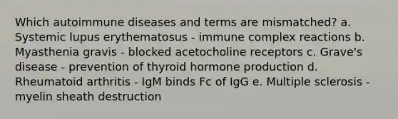 Which autoimmune diseases and terms are mismatched? a. Systemic lupus erythematosus - immune complex reactions b. Myasthenia gravis - blocked acetocholine receptors c. Grave's disease - prevention of thyroid hormone production d. Rheumatoid arthritis - IgM binds Fc of IgG e. Multiple sclerosis - myelin sheath destruction