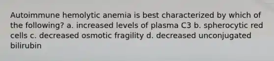 Autoimmune hemolytic anemia is best characterized by which of the following? a. increased levels of plasma C3 b. spherocytic red cells c. decreased osmotic fragility d. decreased unconjugated bilirubin