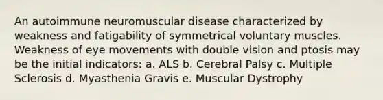 An autoimmune neuromuscular disease characterized by weakness and fatigability of symmetrical voluntary muscles. Weakness of eye movements with double vision and ptosis may be the initial indicators: a. ALS b. Cerebral Palsy c. Multiple Sclerosis d. Myasthenia Gravis e. Muscular Dystrophy