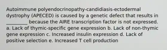 Autoimmune polyendocrinopathy-candidiasis-ectodermal dystrophy (APECED) is caused by a genetic defect that results in _________ because the AIRE transcription factor is not expressed. a. Lack of thymic-specific gene expression b. Lack of non-thymic gene expression c. Increased insulin expression d. Lack of positive selection e. Increased T cell production